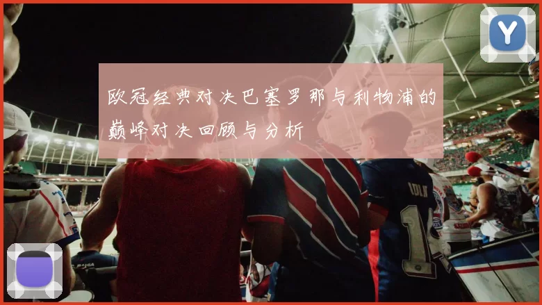 欧冠经典对决巴塞罗那与利物浦的巅峰对决回顾与分析