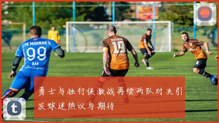 勇士与独行侠激战再续两队对决引发球迷热议与期待