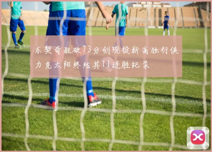 东契奇狂砍73分创现役新高独行侠力克太阳终结其11连胜纪录