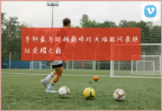 李轩豪与时越巅峰对决谁能问鼎棋坛荣耀之巅