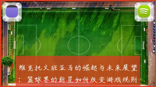 维克托文班亚马的崛起与未来展望：篮球界的新星如何改变游戏规则