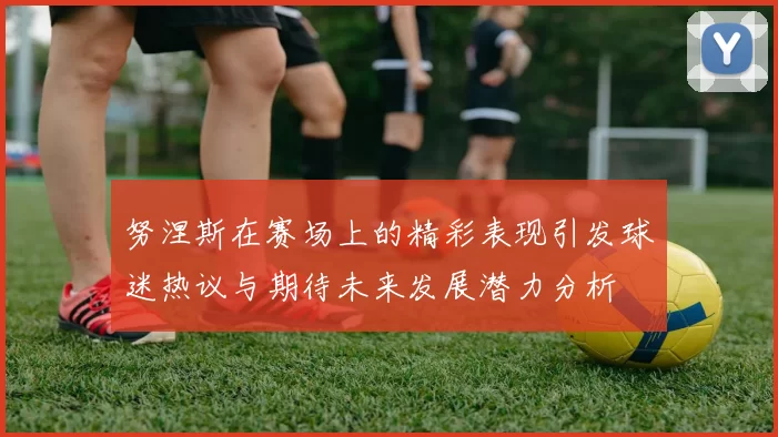 努涅斯在赛场上的精彩表现引发球迷热议与期待未来发展潜力分析