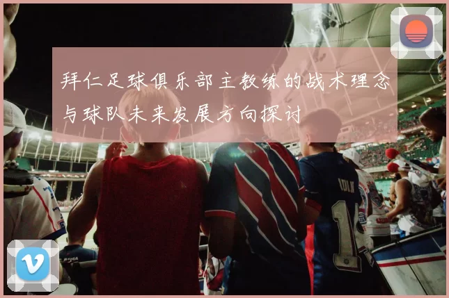 拜仁足球俱乐部主教练的战术理念与球队未来发展方向探讨