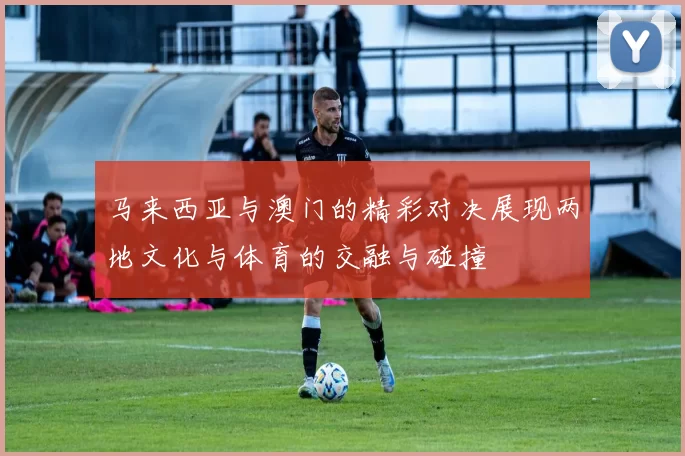 马来西亚与澳门的精彩对决展现两地文化与体育的交融与碰撞