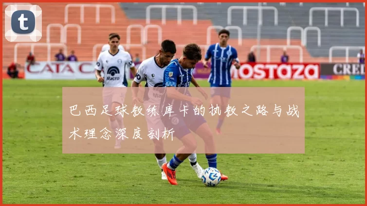 巴西足球教练库卡的执教之路与战术理念深度剖析