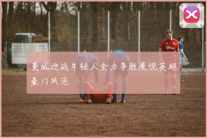 曼城迎战年轻人全力争胜展现英超豪门风范