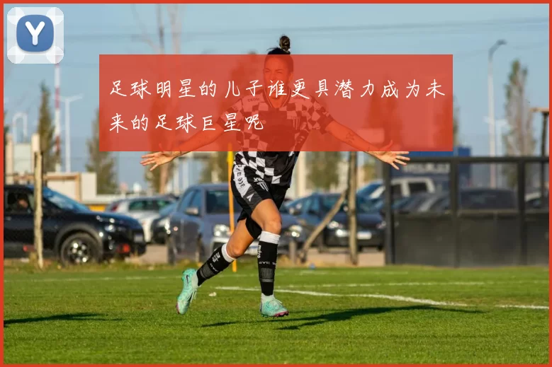 足球明星的儿子谁更具潜力成为未来的足球巨星呢