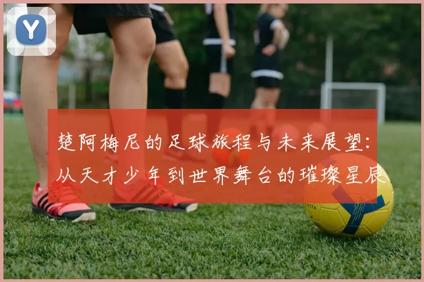 楚阿梅尼的足球旅程与未来展望：从天才少年到世界舞台的璀璨星辰