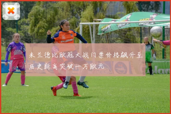 米兰德比欧冠大战门票价格飙升至历史新高突破一万欧元