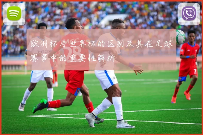 欧洲杯与世界杯的区别及其在足球赛事中的重要性解析